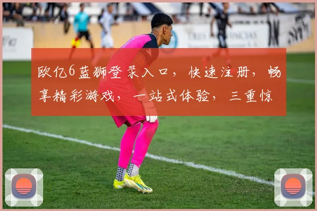 欧亿6蓝狮登录入口，快速注册，畅享精彩游戏，一站式体验，三重惊喜福利，不容错过