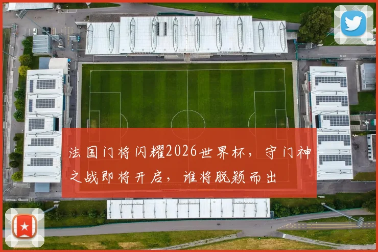 法国门将闪耀2026世界杯，守门神之战即将开启，谁将脱颖而出