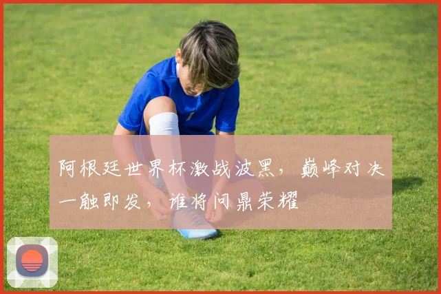 阿根廷世界杯激战波黑，巅峰对决一触即发，谁将问鼎荣耀