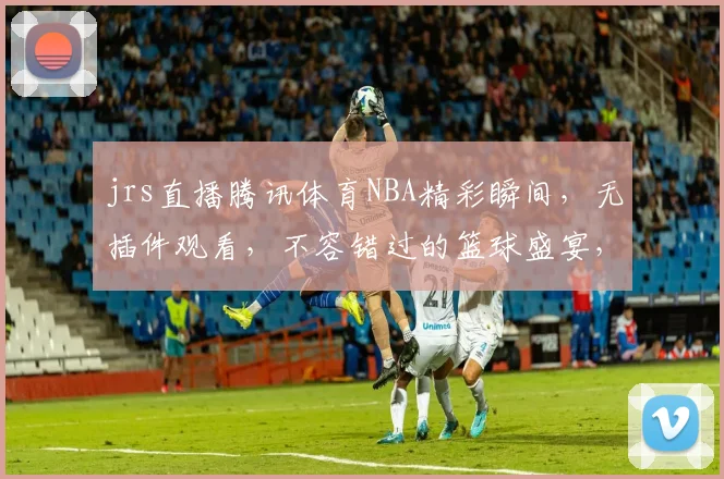 jrs直播腾讯体育NBA精彩瞬间，无插件观看，不容错过的篮球盛宴，三巨头对决，激情四溢