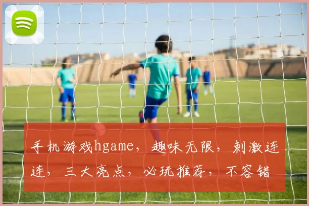 手机游戏hgame，趣味无限，刺激连连，三大亮点，必玩推荐，不容错过