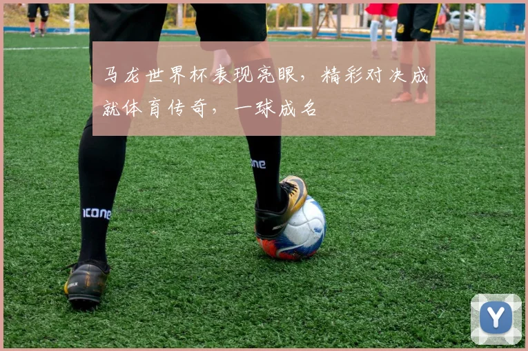 马龙世界杯表现亮眼，精彩对决成就体育传奇，一球成名