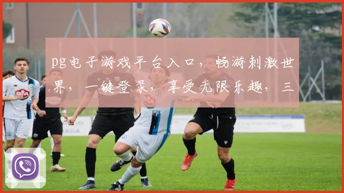 pg电子游戏平台入口，畅游刺激世界，一键登录，享受无限乐趣，三重优惠等你来