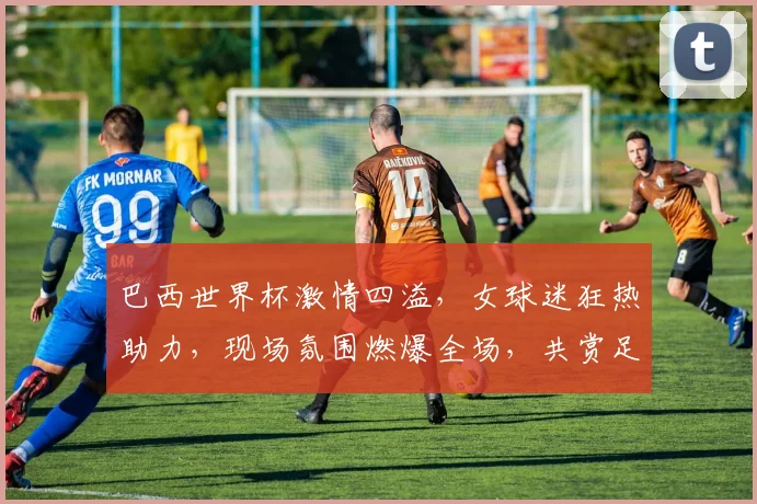 巴西世界杯激情四溢，女球迷狂热助力，现场氛围燃爆全场，共赏足球盛宴
