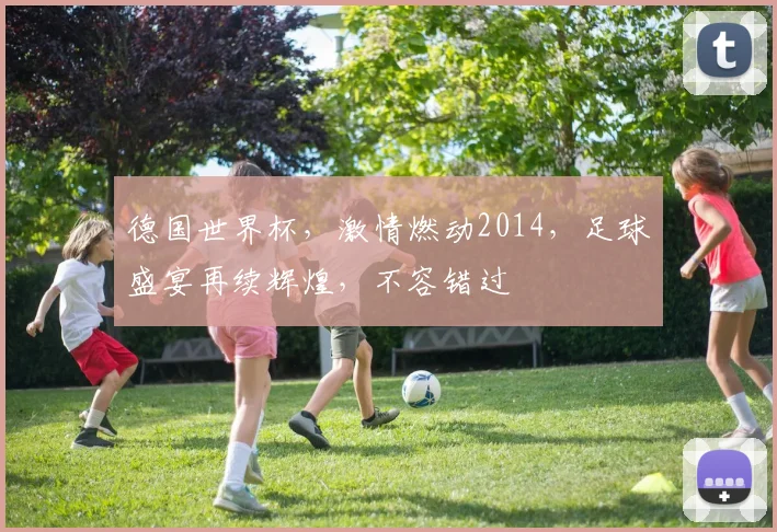 德国世界杯，激情燃动2014，足球盛宴再续辉煌，不容错过
